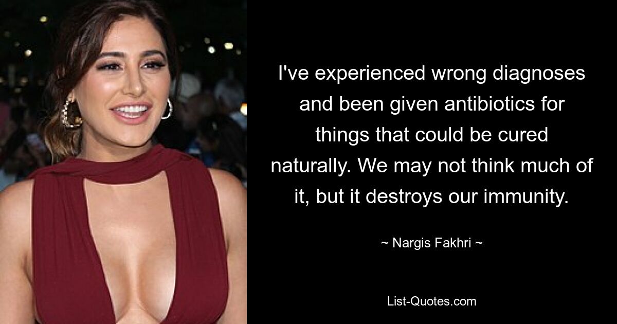 I've experienced wrong diagnoses and been given antibiotics for things that could be cured naturally. We may not think much of it, but it destroys our immunity. — © Nargis Fakhri