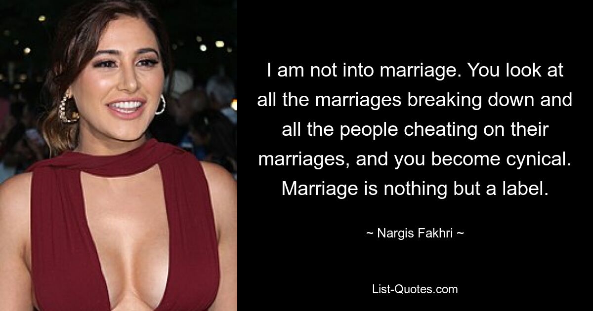 I am not into marriage. You look at all the marriages breaking down and all the people cheating on their marriages, and you become cynical. Marriage is nothing but a label. — © Nargis Fakhri