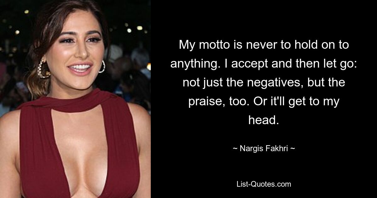 My motto is never to hold on to anything. I accept and then let go: not just the negatives, but the praise, too. Or it'll get to my head. — © Nargis Fakhri