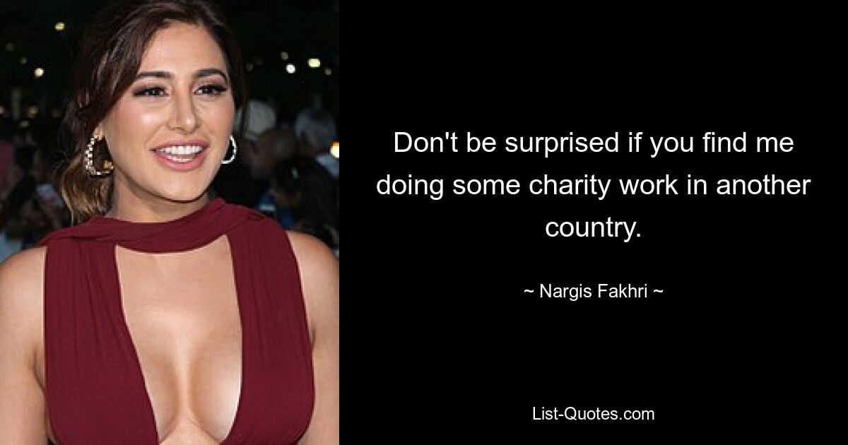 Don't be surprised if you find me doing some charity work in another country. — © Nargis Fakhri