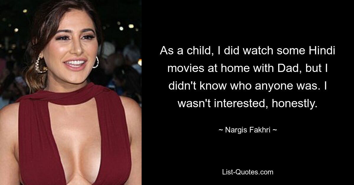 As a child, I did watch some Hindi movies at home with Dad, but I didn't know who anyone was. I wasn't interested, honestly. — © Nargis Fakhri