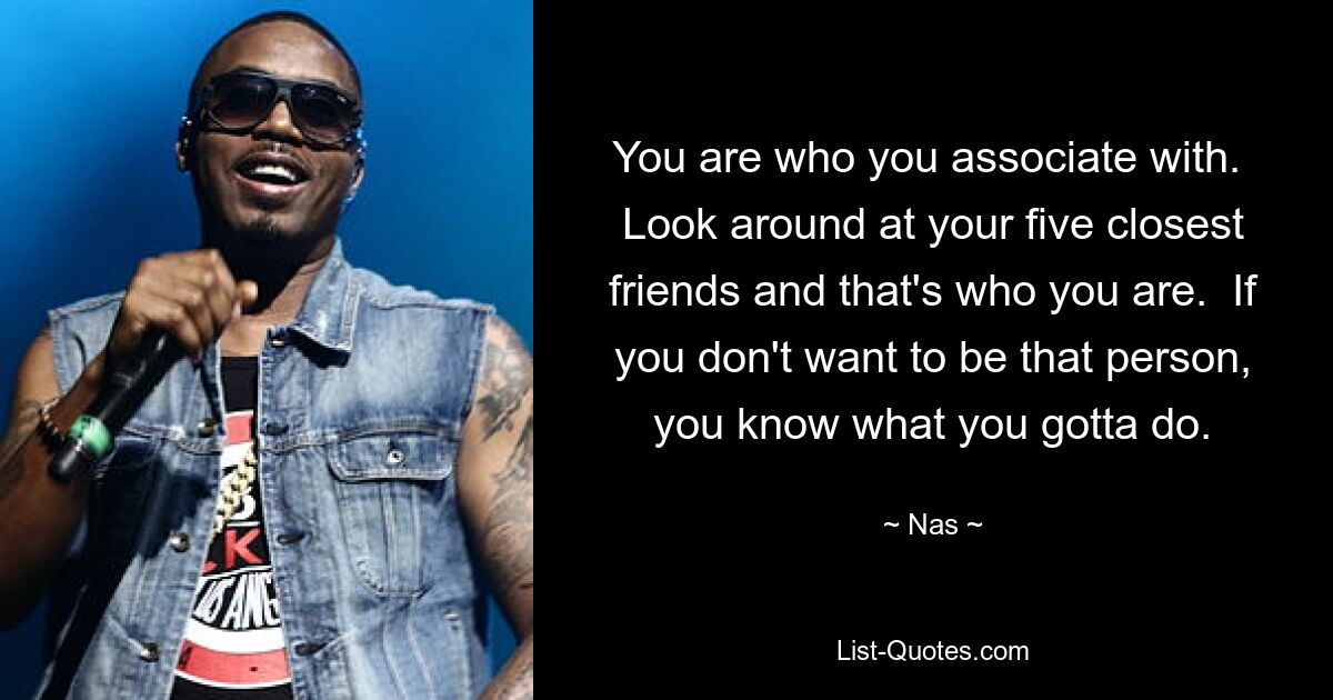 You are who you associate with.  Look around at your five closest friends and that's who you are.  If you don't want to be that person, you know what you gotta do. — © Nas