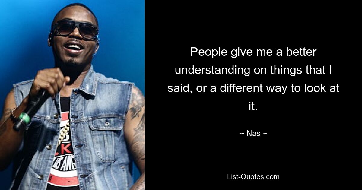 People give me a better understanding on things that I said, or a different way to look at it. — © Nas