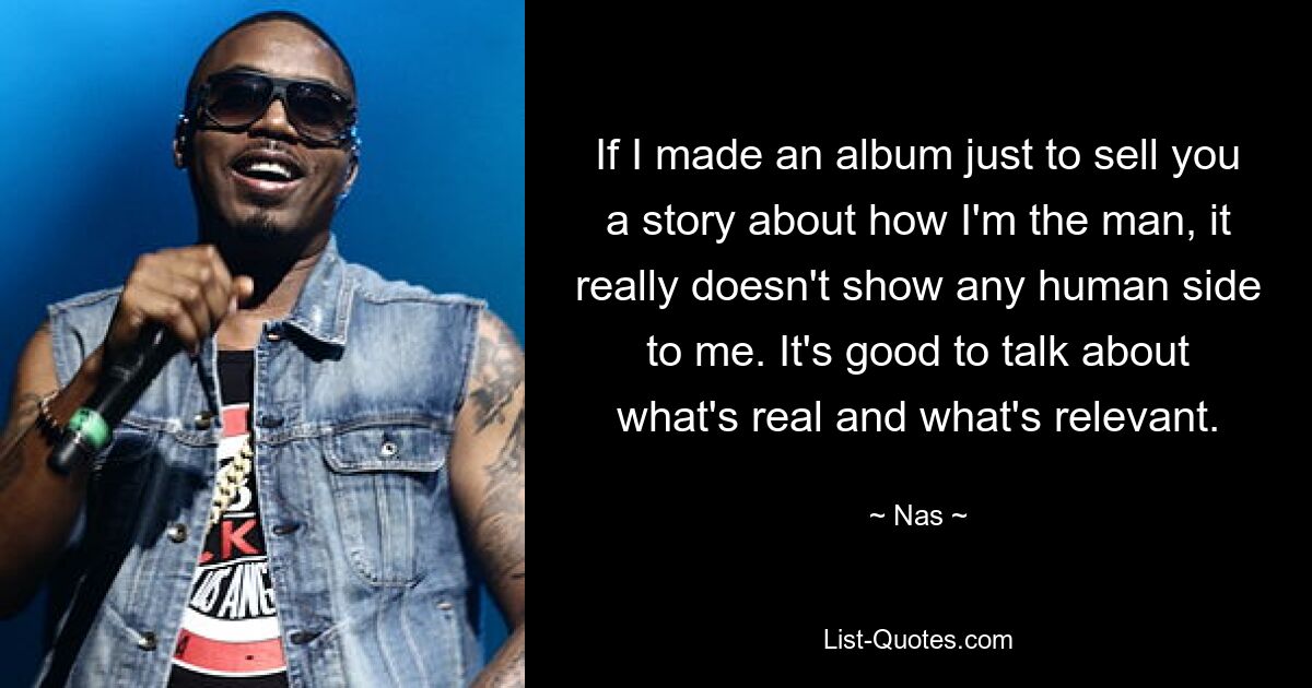 If I made an album just to sell you a story about how I'm the man, it really doesn't show any human side to me. It's good to talk about what's real and what's relevant. — © Nas