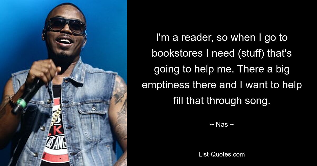 I'm a reader, so when I go to bookstores I need (stuff) that's going to help me. There a big emptiness there and I want to help fill that through song. — © Nas