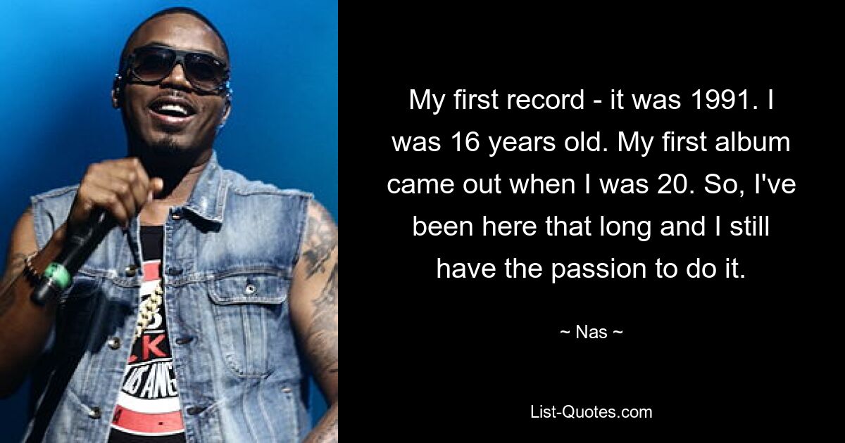 My first record - it was 1991. I was 16 years old. My first album came out when I was 20. So, I've been here that long and I still have the passion to do it. — © Nas