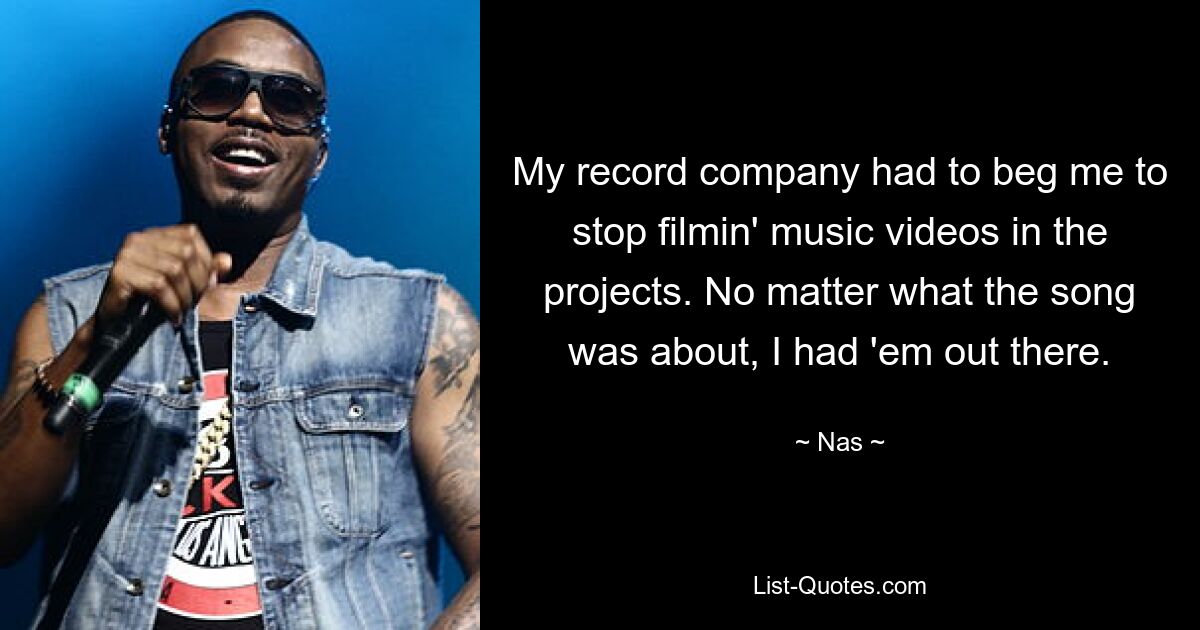 My record company had to beg me to stop filmin' music videos in the projects. No matter what the song was about, I had 'em out there. — © Nas