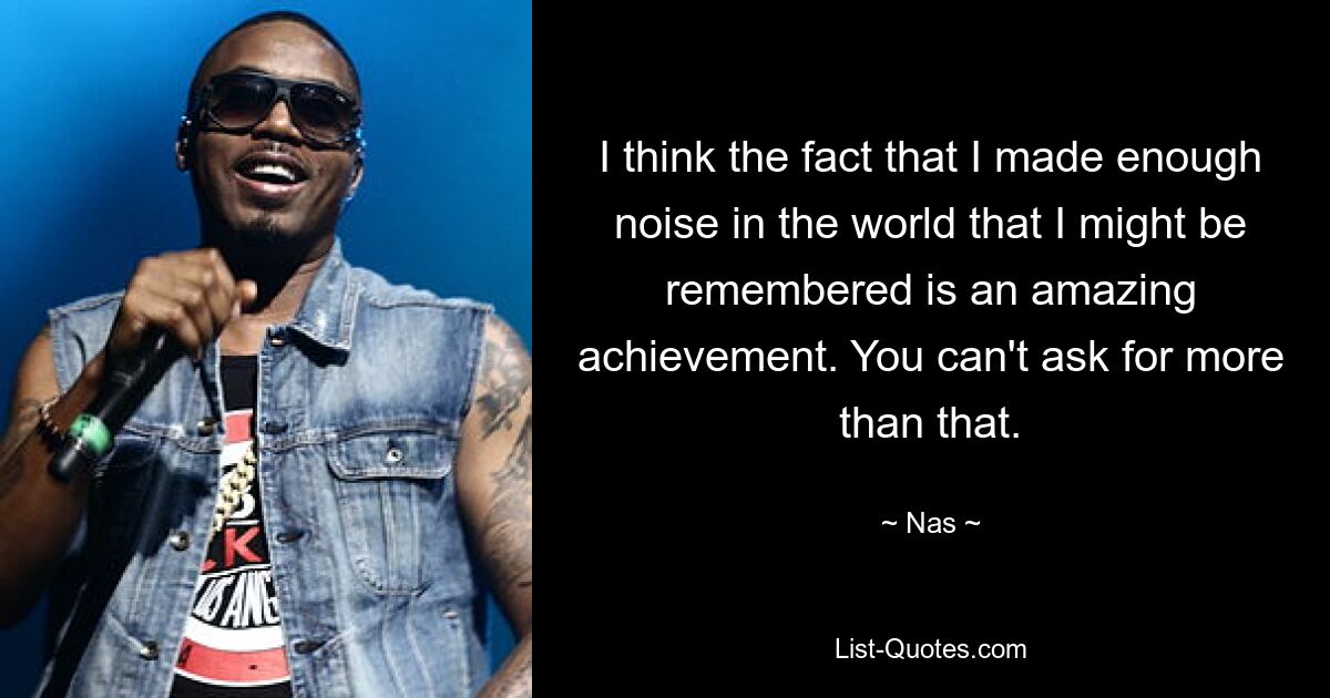 I think the fact that I made enough noise in the world that I might be remembered is an amazing achievement. You can't ask for more than that. — © Nas