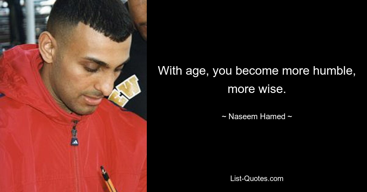 With age, you become more humble, more wise. — © Naseem Hamed