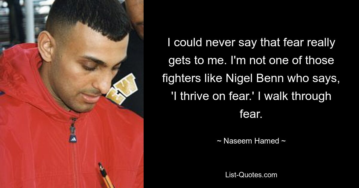 I could never say that fear really gets to me. I'm not one of those fighters like Nigel Benn who says, 'I thrive on fear.' I walk through fear. — © Naseem Hamed