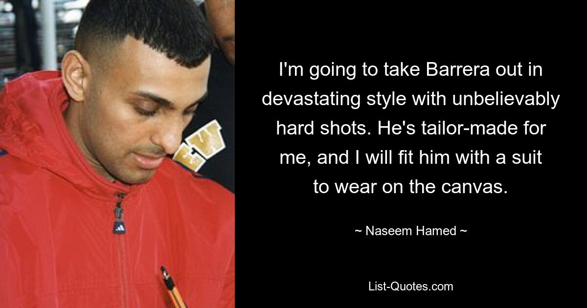 I'm going to take Barrera out in devastating style with unbelievably hard shots. He's tailor-made for me, and I will fit him with a suit to wear on the canvas. — © Naseem Hamed