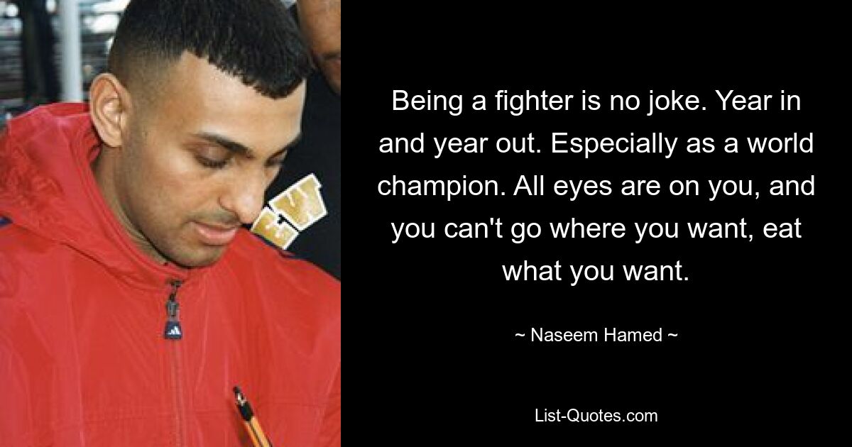 Being a fighter is no joke. Year in and year out. Especially as a world champion. All eyes are on you, and you can't go where you want, eat what you want. — © Naseem Hamed