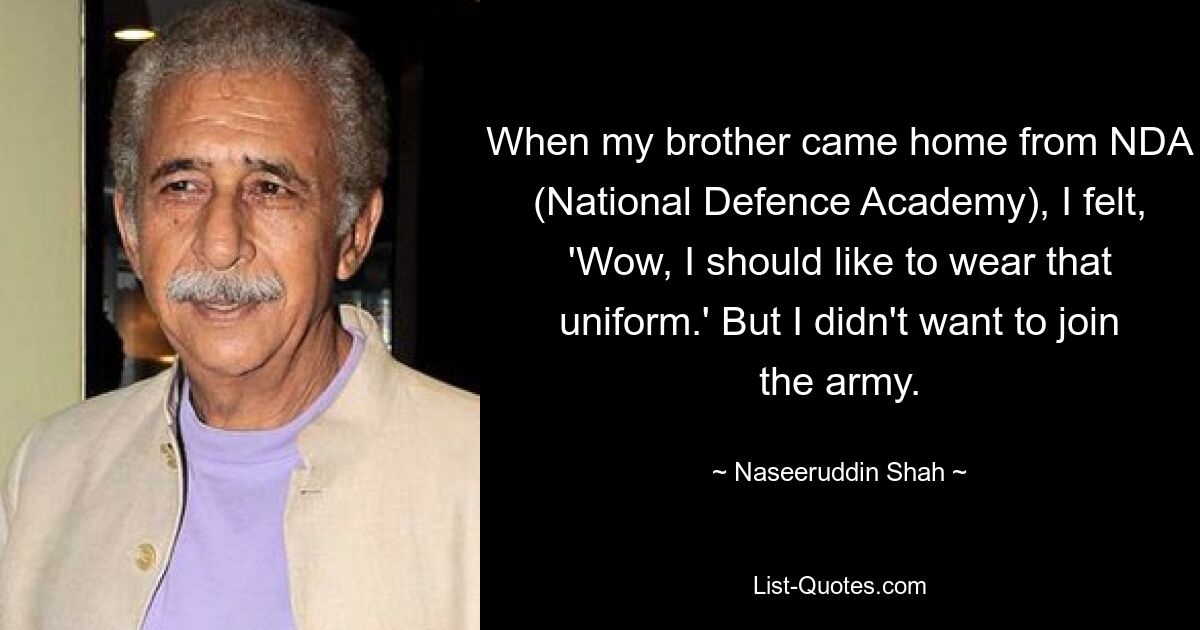 When my brother came home from NDA (National Defence Academy), I felt, 'Wow, I should like to wear that uniform.' But I didn't want to join the army. — © Naseeruddin Shah