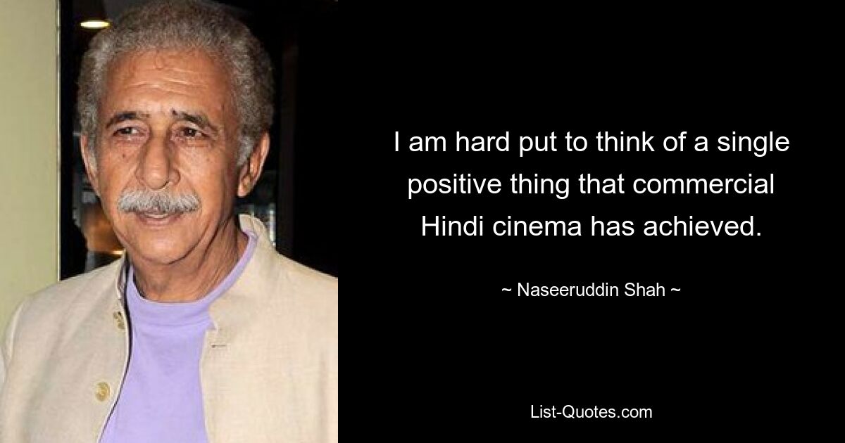 I am hard put to think of a single positive thing that commercial Hindi cinema has achieved. — © Naseeruddin Shah