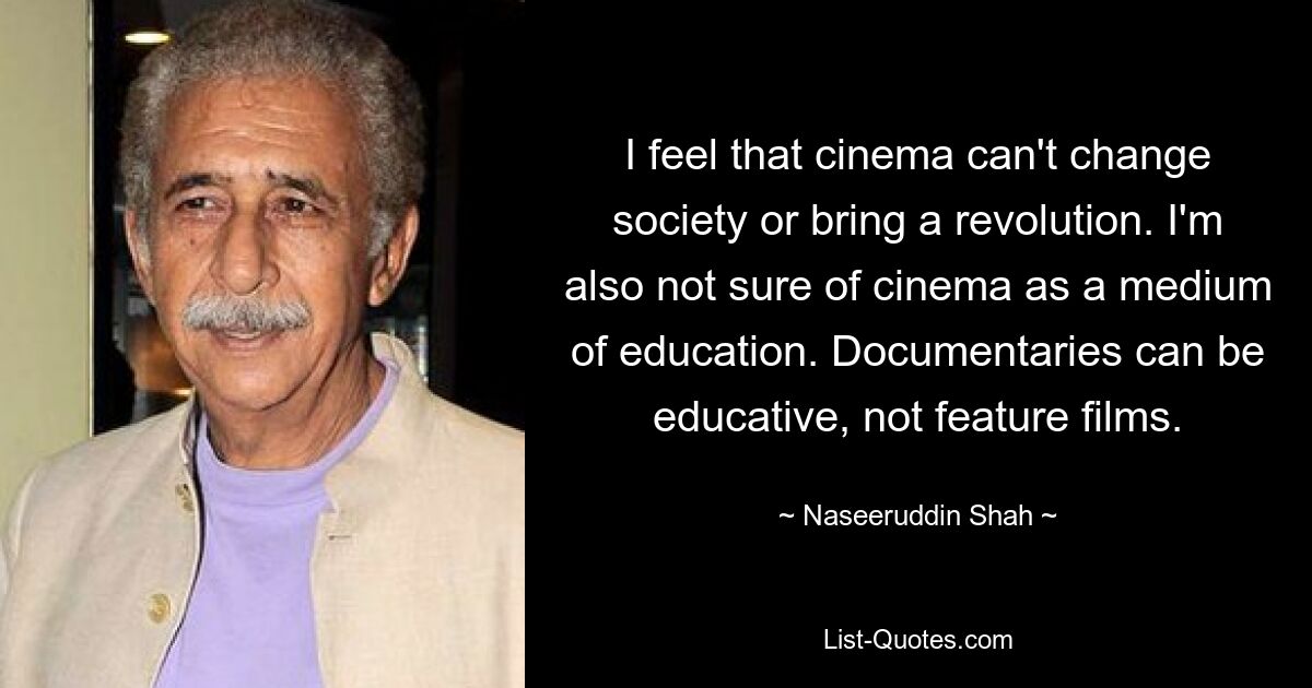 Ich bin der Meinung, dass Kino die Gesellschaft nicht verändern oder eine Revolution herbeiführen kann. Ich bin mir auch nicht sicher, ob Kino ein Bildungsmedium ist. Dokumentarfilme können lehrreich sein, keine Spielfilme. — © Naseeruddin Shah