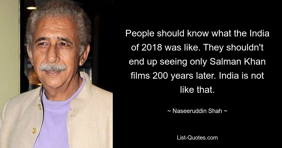 People should know what the India of 2018 was like. They shouldn't end up seeing only Salman Khan films 200 years later. India is not like that. — © Naseeruddin Shah