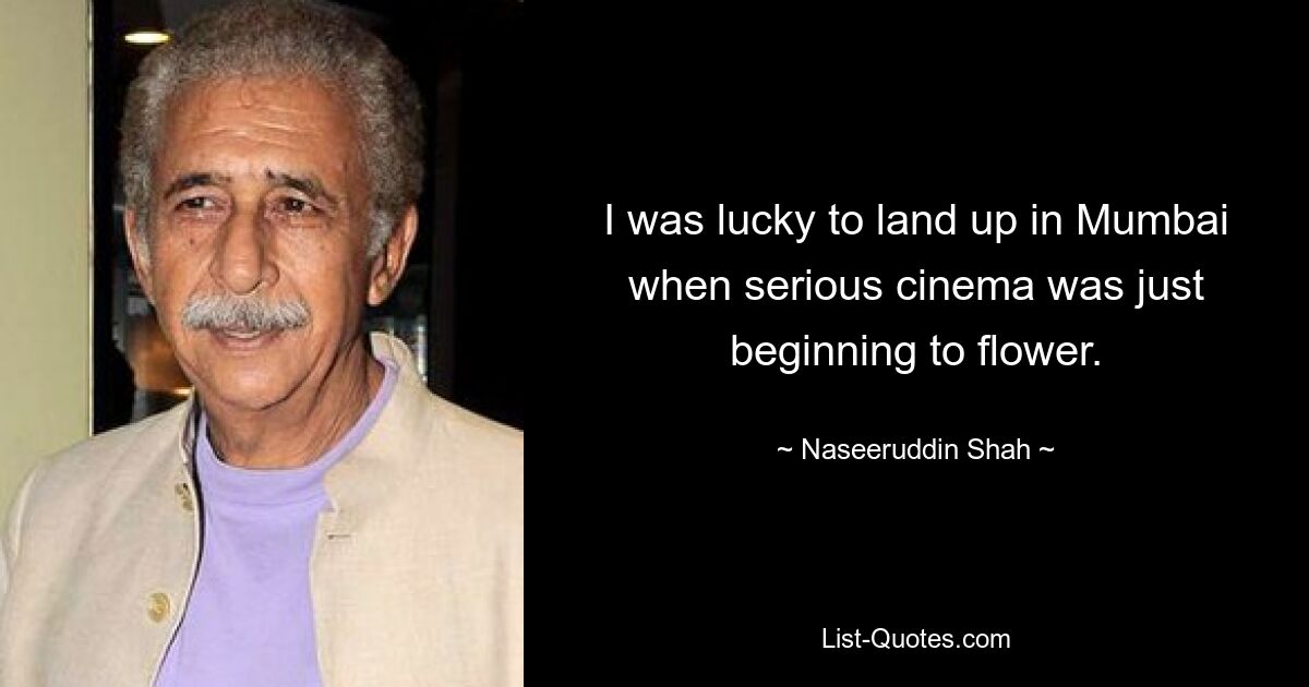 I was lucky to land up in Mumbai when serious cinema was just beginning to flower. — © Naseeruddin Shah