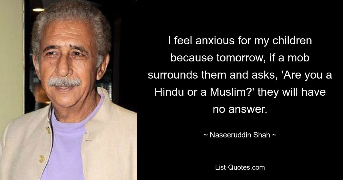 I feel anxious for my children because tomorrow, if a mob surrounds them and asks, 'Are you a Hindu or a Muslim?' they will have no answer. — © Naseeruddin Shah