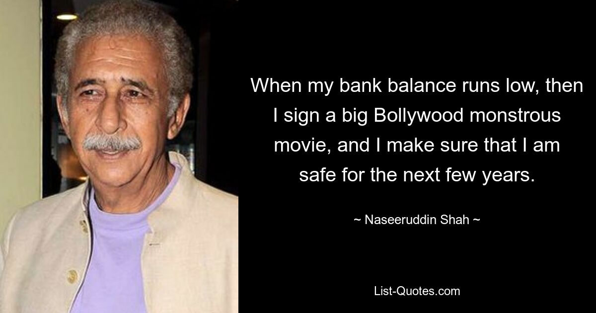 When my bank balance runs low, then I sign a big Bollywood monstrous movie, and I make sure that I am safe for the next few years. — © Naseeruddin Shah