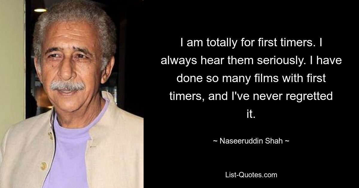 I am totally for first timers. I always hear them seriously. I have done so many films with first timers, and I've never regretted it. — © Naseeruddin Shah