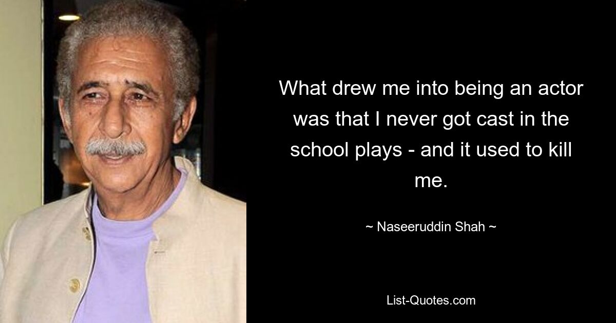 What drew me into being an actor was that I never got cast in the school plays - and it used to kill me. — © Naseeruddin Shah