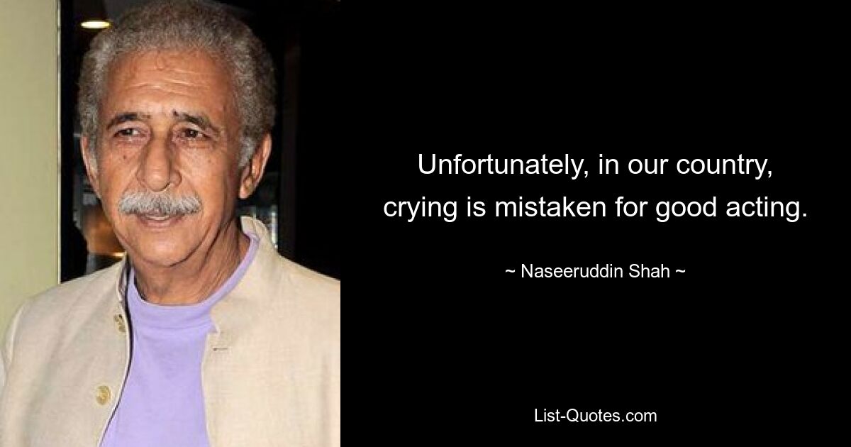 Unfortunately, in our country, crying is mistaken for good acting. — © Naseeruddin Shah