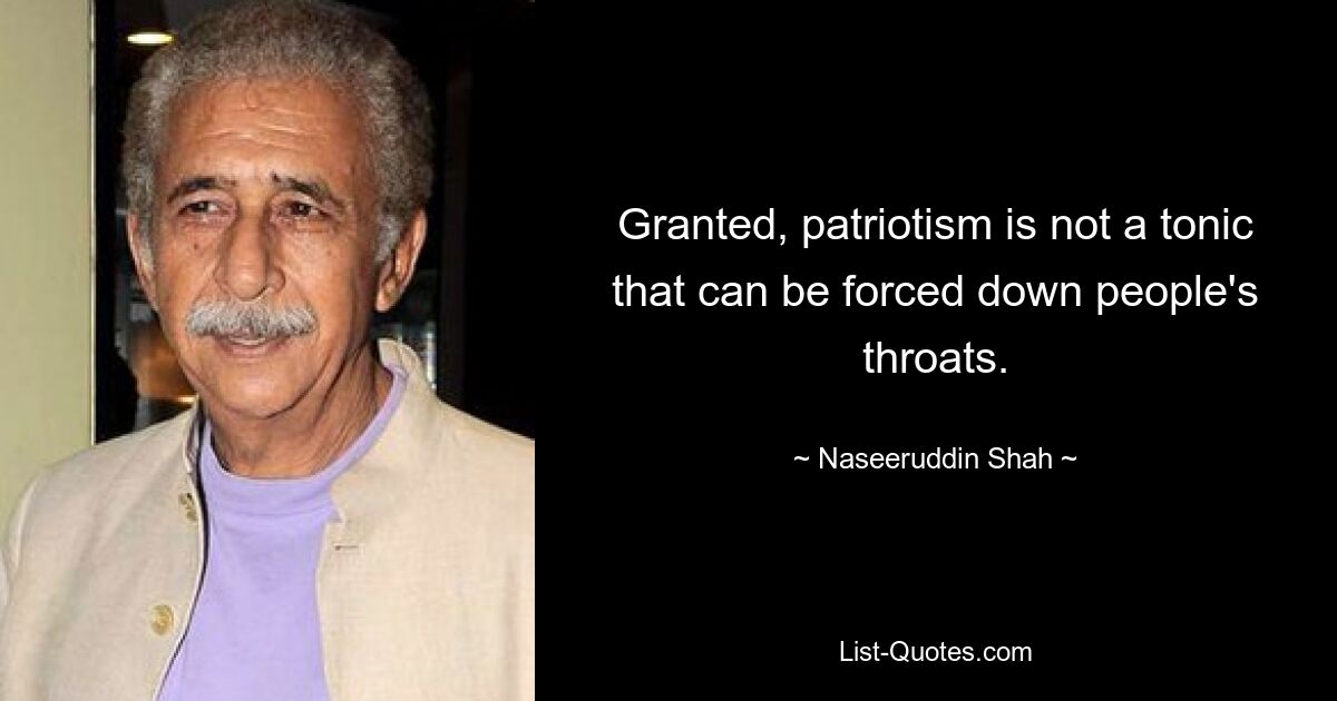 Granted, patriotism is not a tonic that can be forced down people's throats. — © Naseeruddin Shah