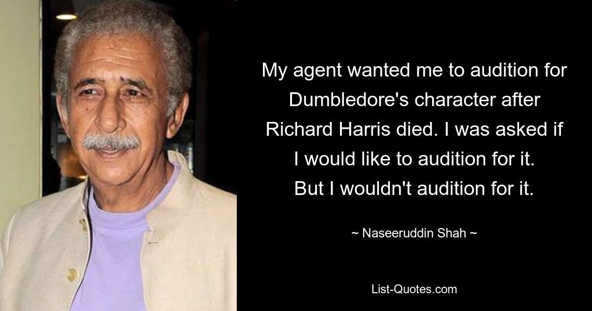 My agent wanted me to audition for Dumbledore's character after Richard Harris died. I was asked if I would like to audition for it. But I wouldn't audition for it. — © Naseeruddin Shah