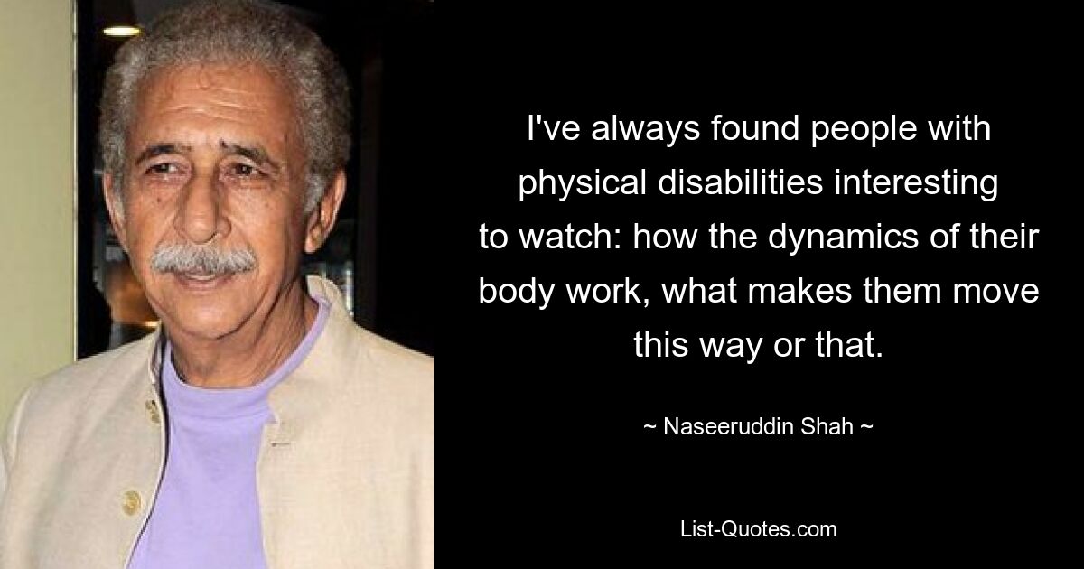 I've always found people with physical disabilities interesting to watch: how the dynamics of their body work, what makes them move this way or that. — © Naseeruddin Shah