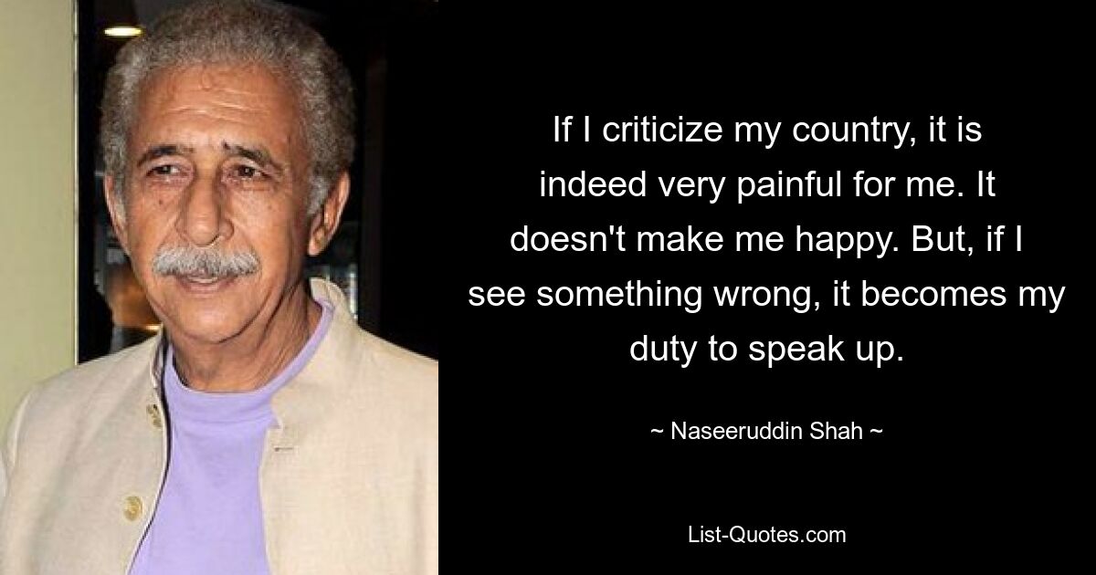 Если я критикую свою страну, мне действительно это очень больно. Это не делает меня счастливым. Но если я вижу что-то не так, моим долгом становится высказаться. — © Насируддин Шах