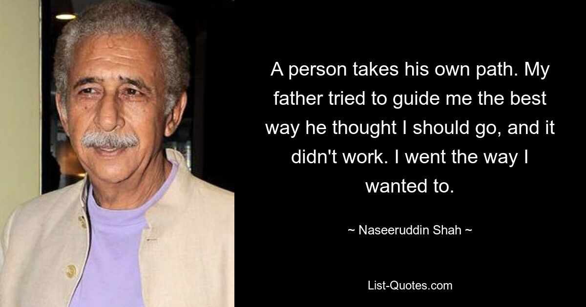 A person takes his own path. My father tried to guide me the best way he thought I should go, and it didn't work. I went the way I wanted to. — © Naseeruddin Shah