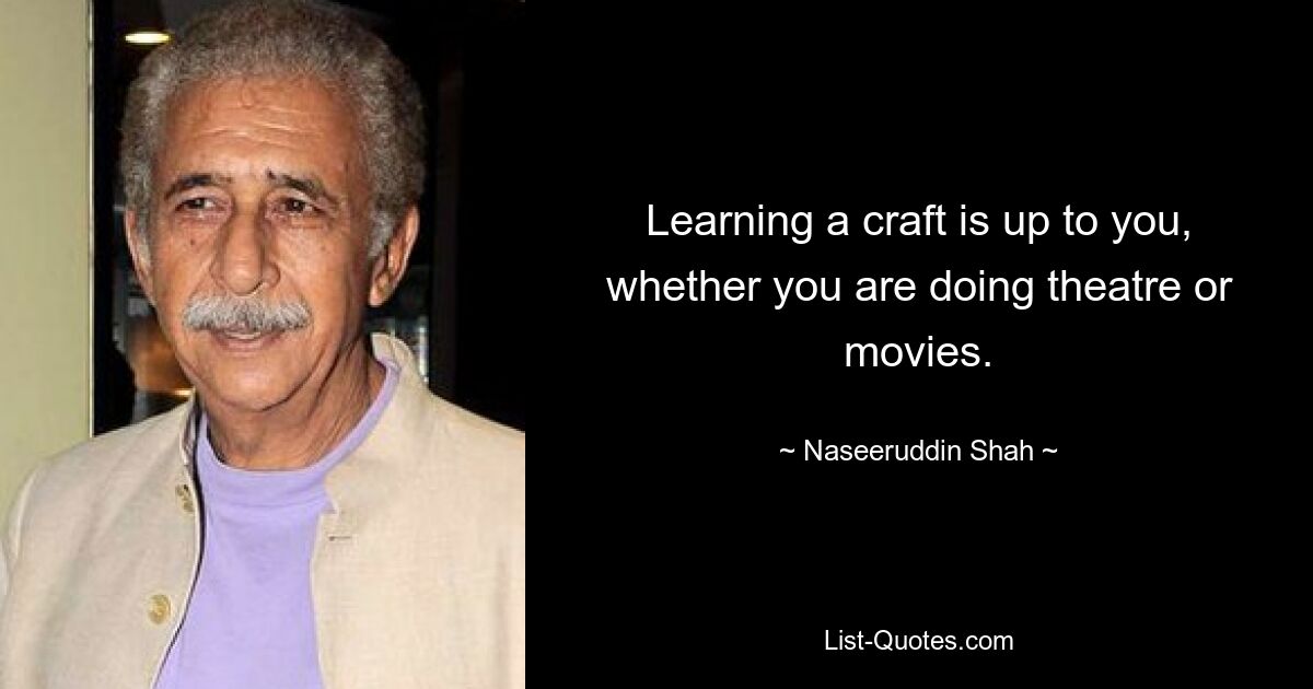 Learning a craft is up to you, whether you are doing theatre or movies. — © Naseeruddin Shah