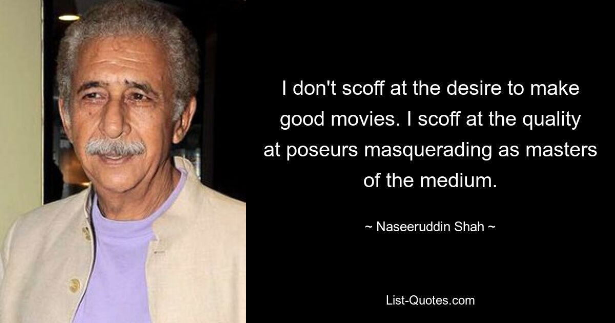 I don't scoff at the desire to make good movies. I scoff at the quality at poseurs masquerading as masters of the medium. — © Naseeruddin Shah