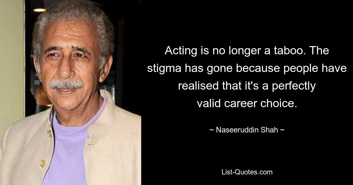 Acting is no longer a taboo. The stigma has gone because people have realised that it's a perfectly valid career choice. — © Naseeruddin Shah