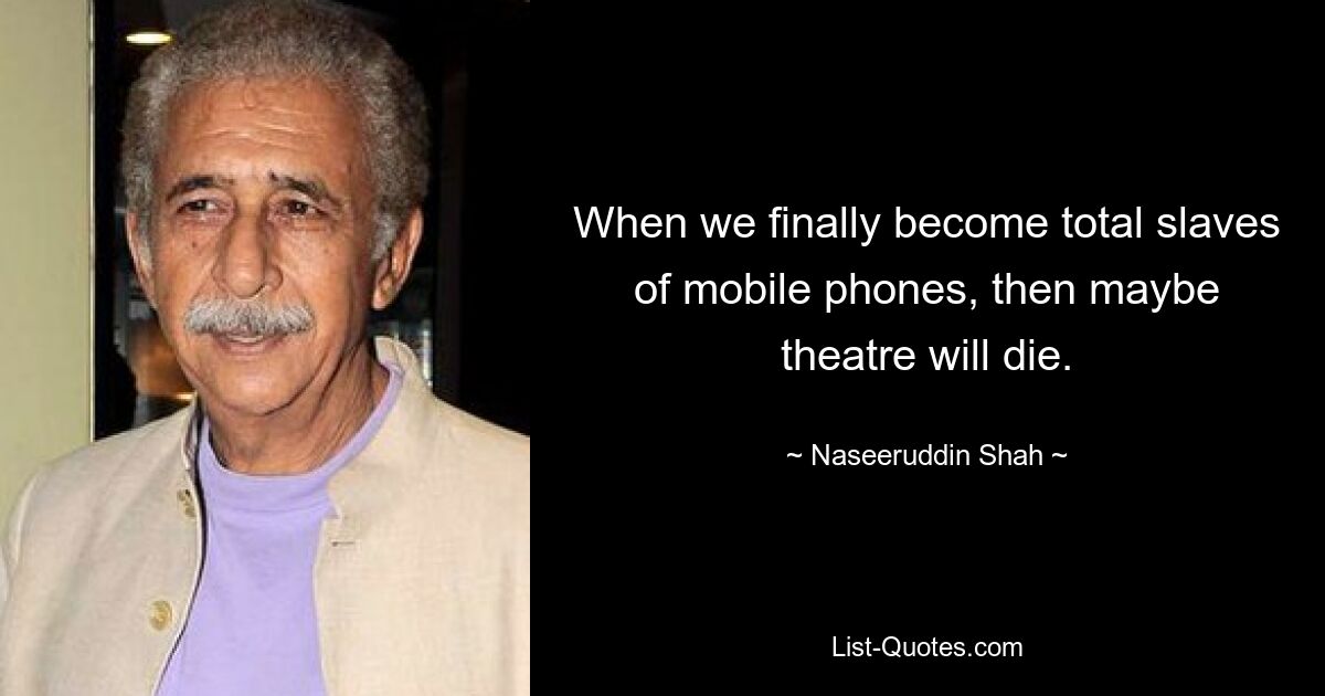 When we finally become total slaves of mobile phones, then maybe theatre will die. — © Naseeruddin Shah