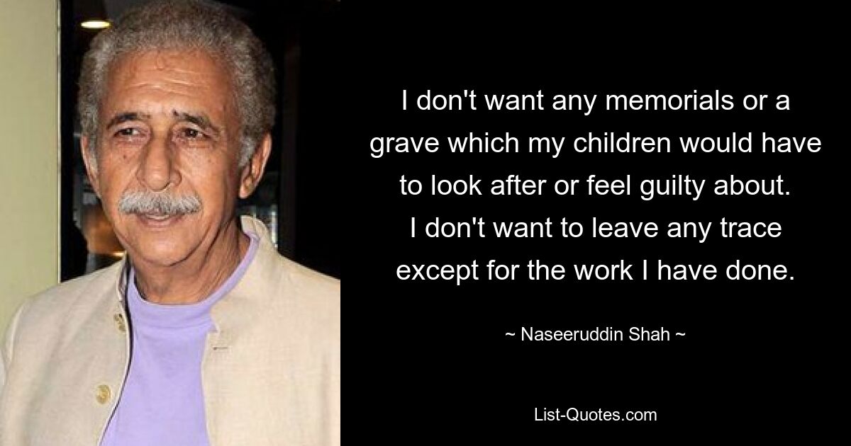 I don't want any memorials or a grave which my children would have to look after or feel guilty about. I don't want to leave any trace except for the work I have done. — © Naseeruddin Shah