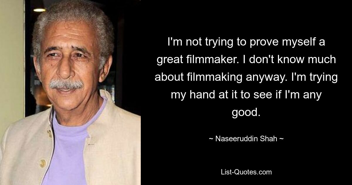 I'm not trying to prove myself a great filmmaker. I don't know much about filmmaking anyway. I'm trying my hand at it to see if I'm any good. — © Naseeruddin Shah