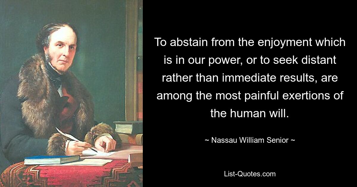 To abstain from the enjoyment which is in our power, or to seek distant rather than immediate results, are among the most painful exertions of the human will. — © Nassau William Senior