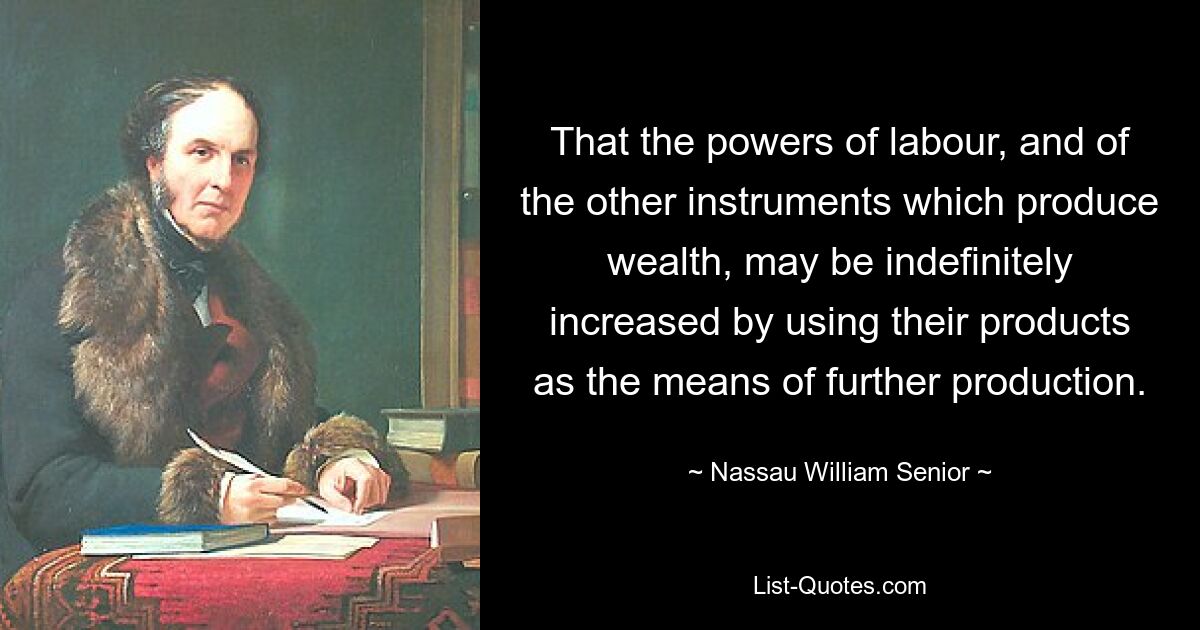 That the powers of labour, and of the other instruments which produce wealth, may be indefinitely increased by using their products as the means of further production. — © Nassau William Senior