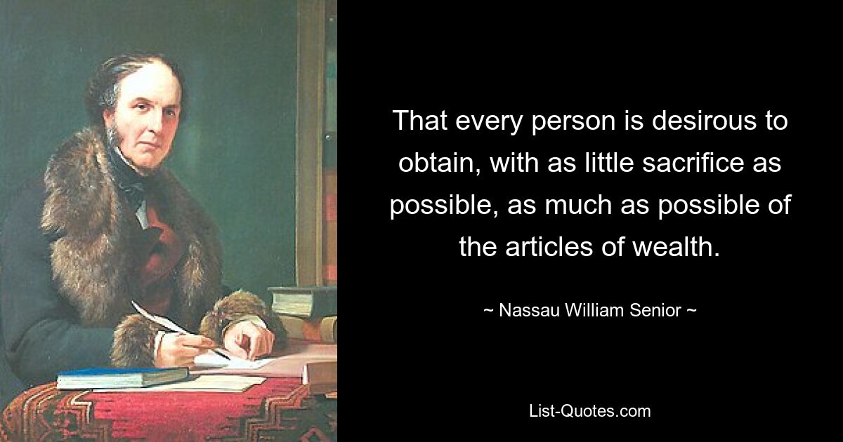 That every person is desirous to obtain, with as little sacrifice as possible, as much as possible of the articles of wealth. — © Nassau William Senior