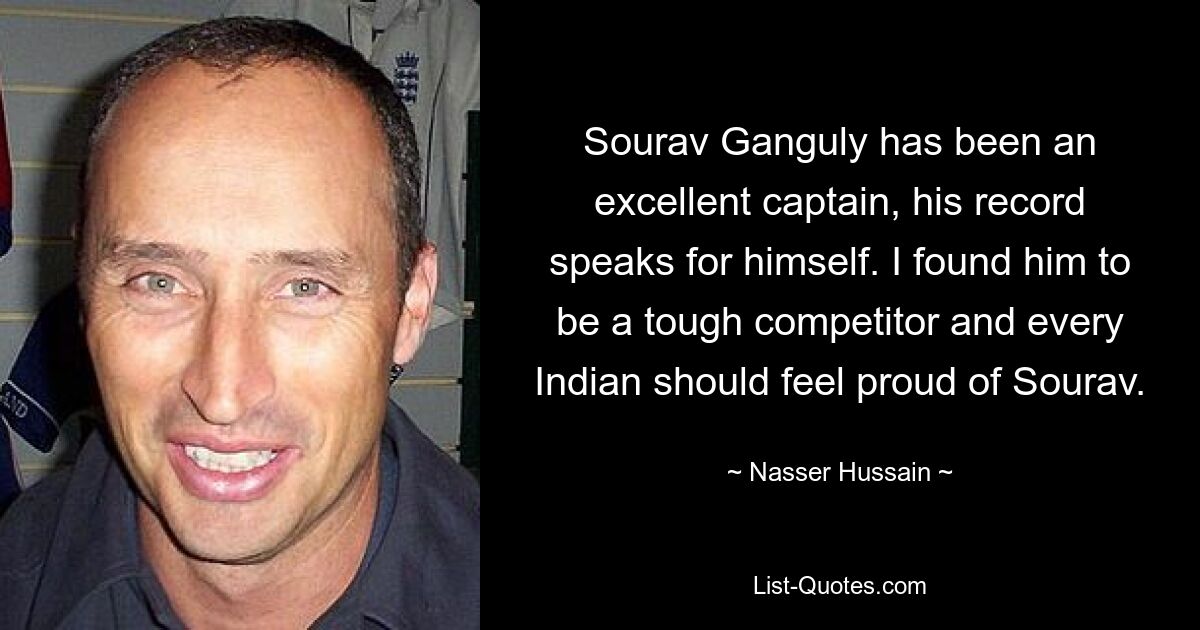 Sourav Ganguly has been an excellent captain, his record speaks for himself. I found him to be a tough competitor and every Indian should feel proud of Sourav. — © Nasser Hussain