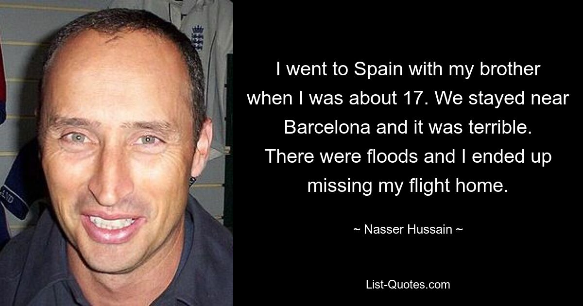 I went to Spain with my brother when I was about 17. We stayed near Barcelona and it was terrible. There were floods and I ended up missing my flight home. — © Nasser Hussain