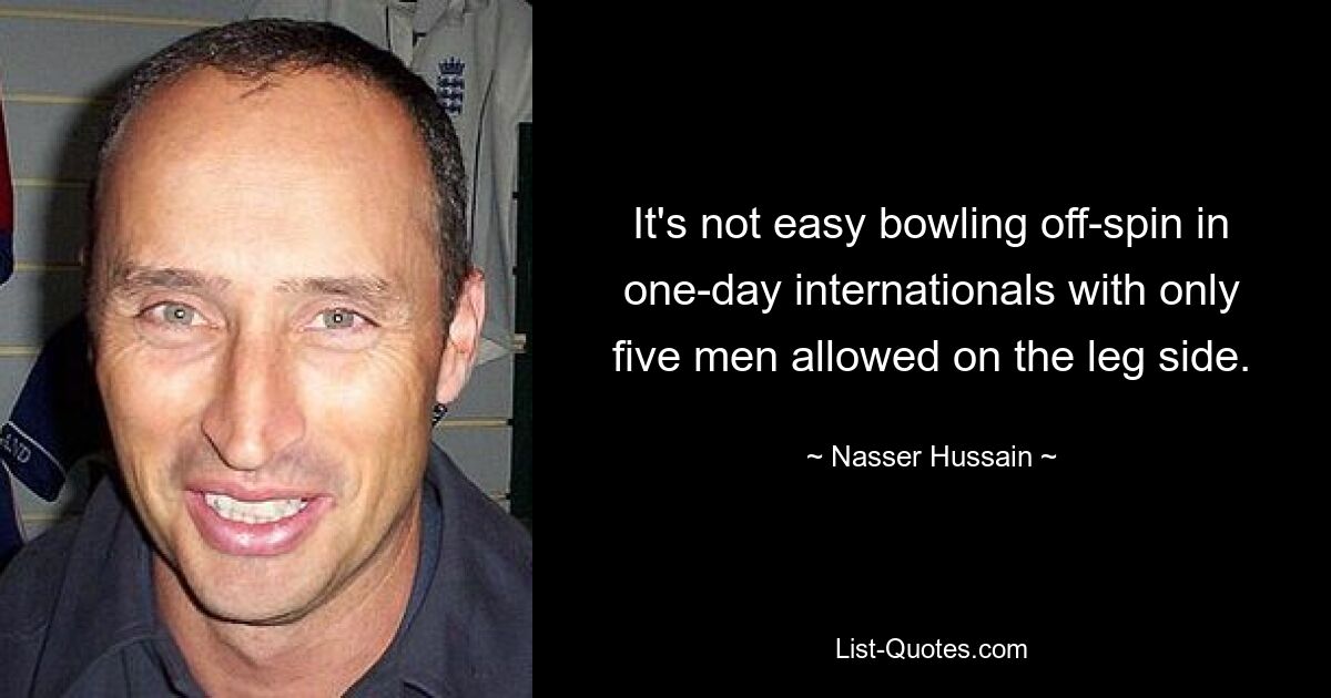 It's not easy bowling off-spin in one-day internationals with only five men allowed on the leg side. — © Nasser Hussain