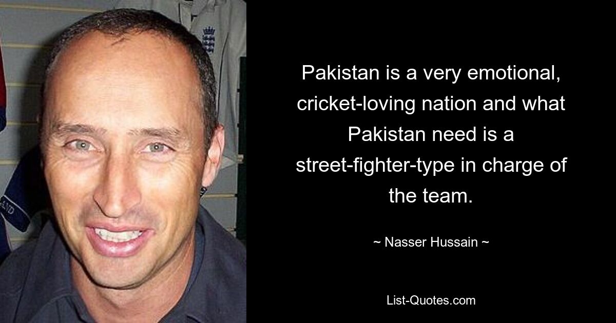 Pakistan is a very emotional, cricket-loving nation and what Pakistan need is a street-fighter-type in charge of the team. — © Nasser Hussain