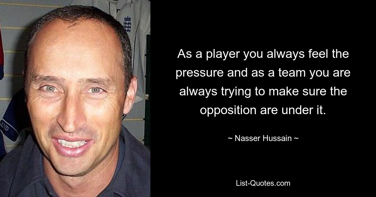 As a player you always feel the pressure and as a team you are always trying to make sure the opposition are under it. — © Nasser Hussain