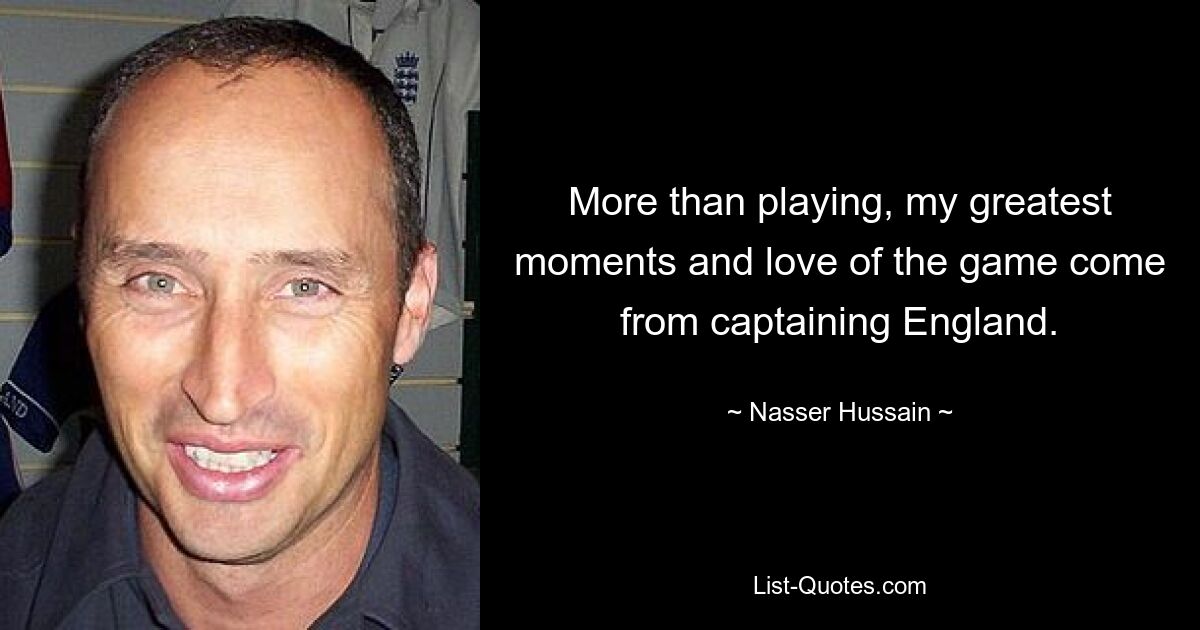 More than playing, my greatest moments and love of the game come from captaining England. — © Nasser Hussain