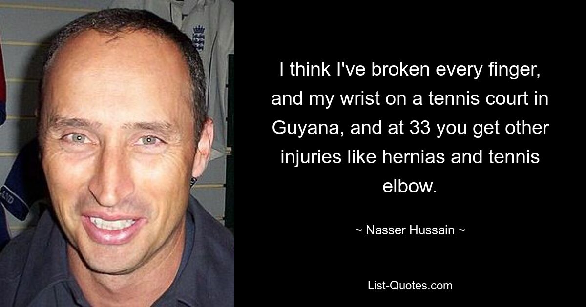 I think I've broken every finger, and my wrist on a tennis court in Guyana, and at 33 you get other injuries like hernias and tennis elbow. — © Nasser Hussain