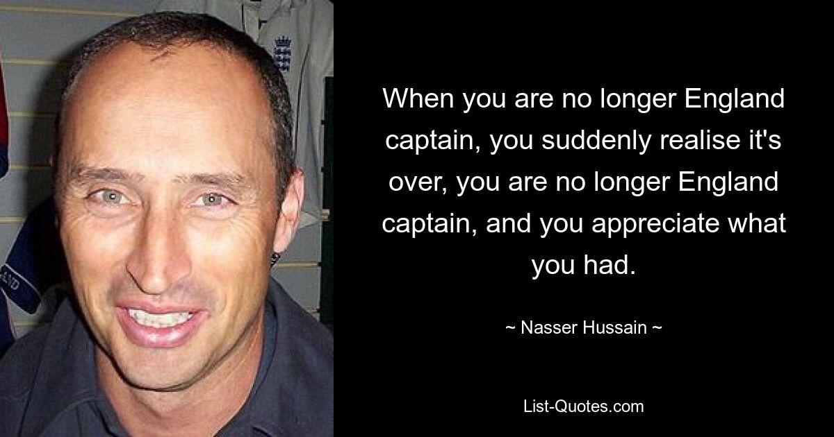 When you are no longer England captain, you suddenly realise it's over, you are no longer England captain, and you appreciate what you had. — © Nasser Hussain