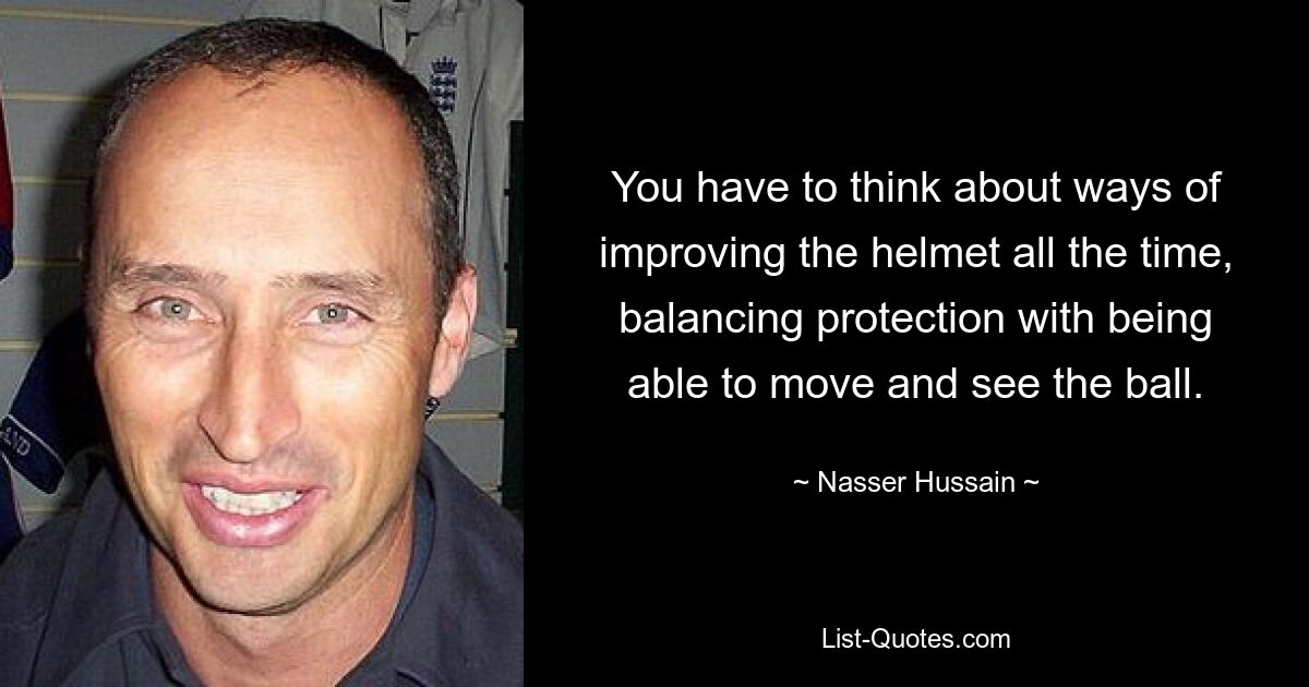 You have to think about ways of improving the helmet all the time, balancing protection with being able to move and see the ball. — © Nasser Hussain