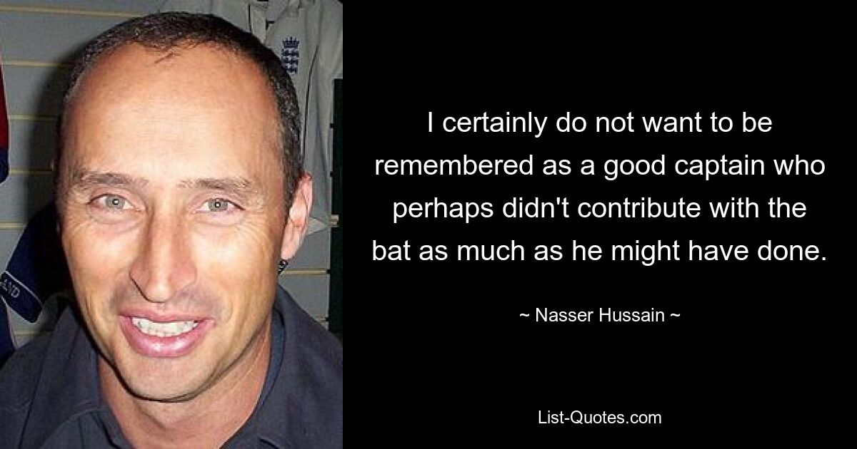 I certainly do not want to be remembered as a good captain who perhaps didn't contribute with the bat as much as he might have done. — © Nasser Hussain